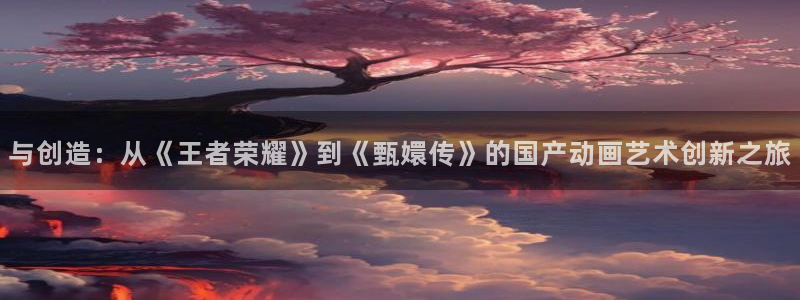 樱花动漫p专注动漫的门户：与创造：从《王者荣耀》到《甄嬛传》的国产动画艺术创新之旅